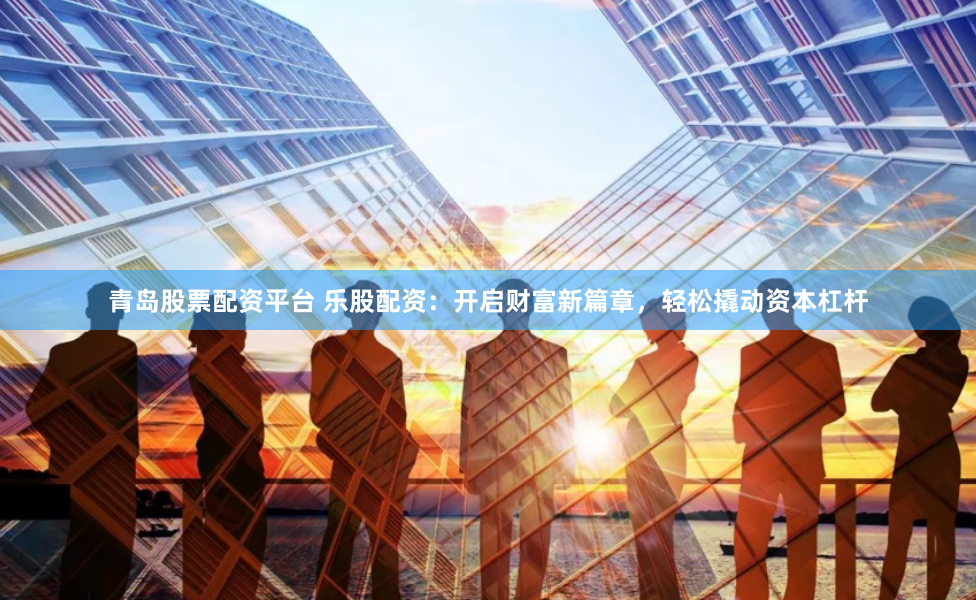 青岛股票配资平台 乐股配资：开启财富新篇章，轻松撬动资本杠杆