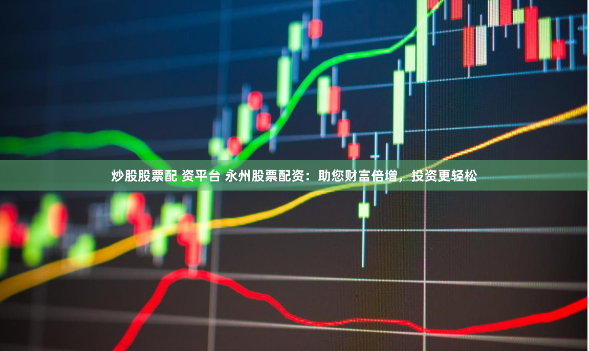 炒股股票配 资平台 永州股票配资：助您财富倍增，投资更轻松