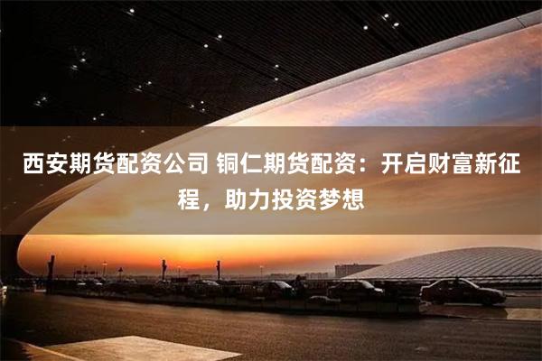 西安期货配资公司 铜仁期货配资：开启财富新征程，助力投资梦想