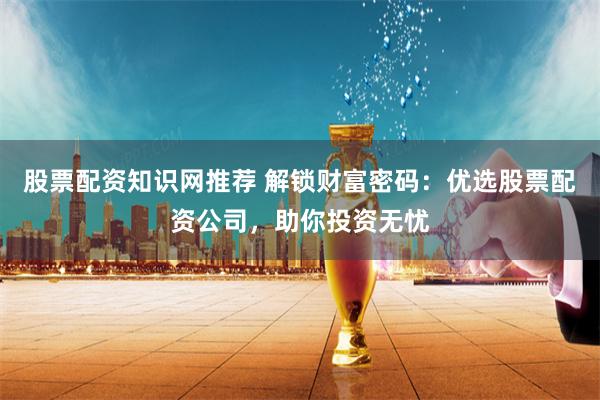 股票配资知识网推荐 解锁财富密码：优选股票配资公司，助你投资无忧