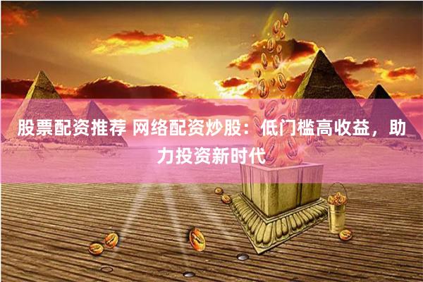 股票配资推荐 网络配资炒股：低门槛高收益，助力投资新时代