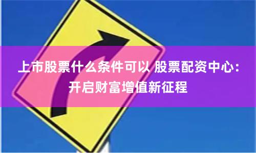 上市股票什么条件可以 股票配资中心：开启财富增值新征程