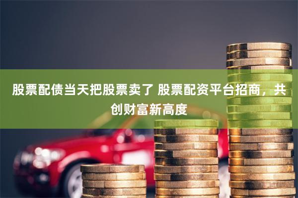股票配债当天把股票卖了 股票配资平台招商，共创财富新高度
