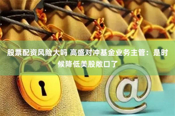 股票配资风险大吗 高盛对冲基金业务主管：是时候降低美股敞口了