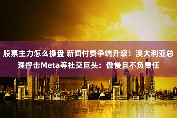 股票主力怎么操盘 新闻付费争端升级！澳大利亚总理抨击Meta等社交巨头：傲慢且不负责任
