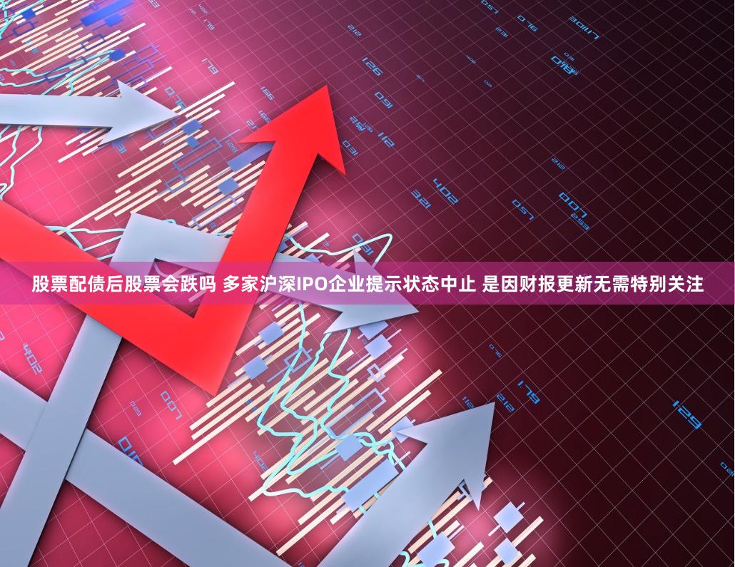 股票配债后股票会跌吗 多家沪深IPO企业提示状态中止 是因财报更新无需特别关注