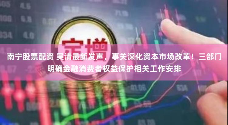 南宁股票配资 吴清最新发声，事关深化资本市场改革！三部门明确金融消费者权益保护相关工作安排
