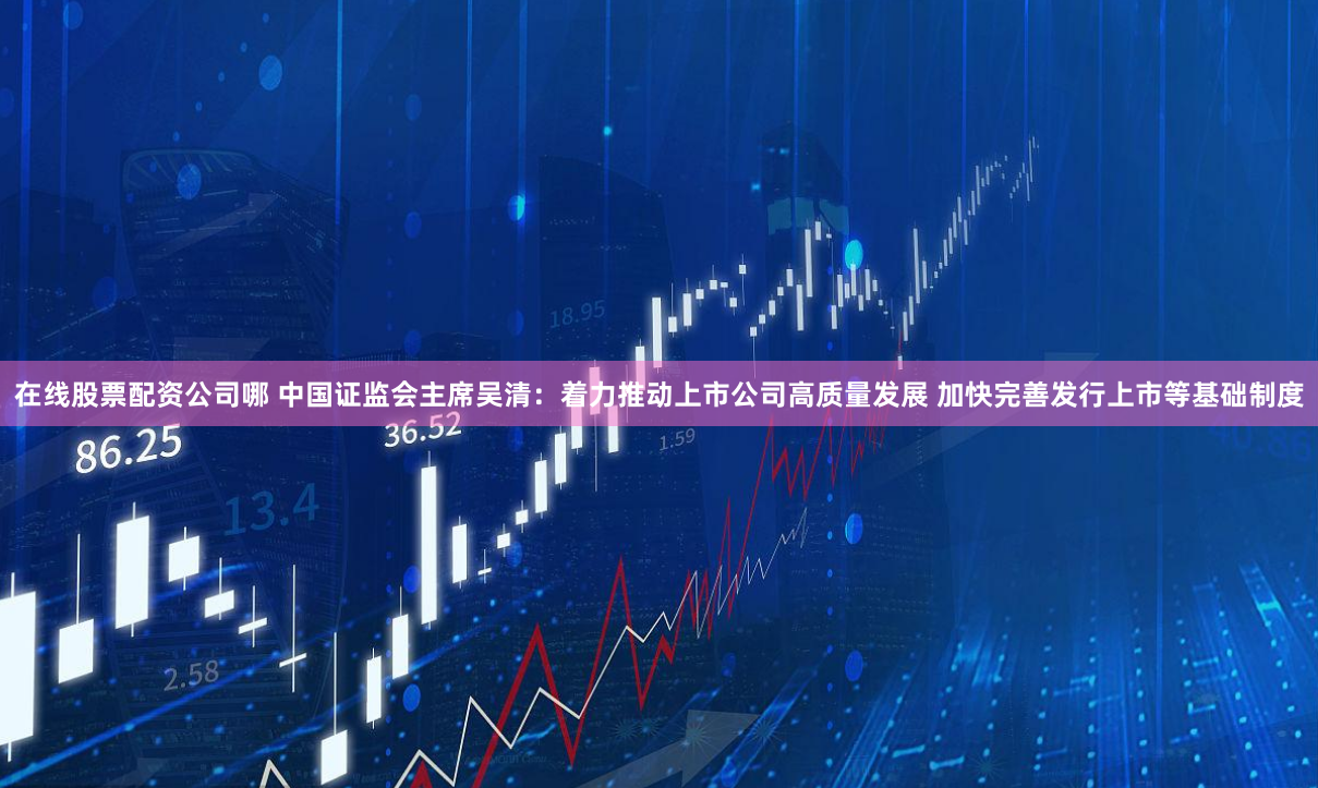 在线股票配资公司哪 中国证监会主席吴清：着力推动上市公司高质量发展 加快完善发行上市等基础制度