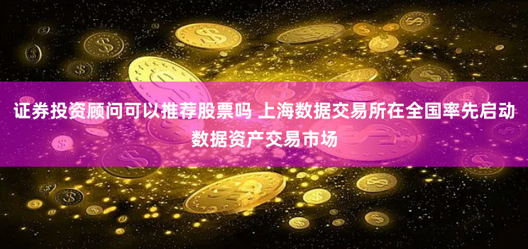 证券投资顾问可以推荐股票吗 上海数据交易所在全国率先启动数据资产交易市场