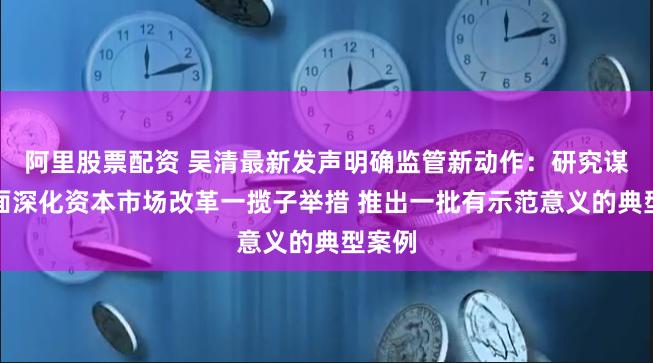 阿里股票配资 吴清最新发声明确监管新动作：研究谋划全面深化资本市场改革一揽子举措 推出一批有示范意义的典型案例