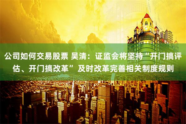 公司如何交易股票 吴清：证监会将坚持“开门搞评估、开门搞改革” 及时改革完善相关制度规则