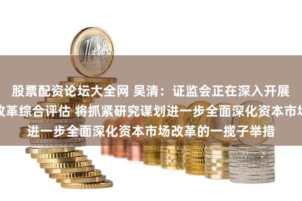 股票配资论坛大全网 吴清：证监会正在深入开展注册制等资本市场改革综合评估 将抓紧研究谋划进一步全面深化资本市场改革的一揽子举措
