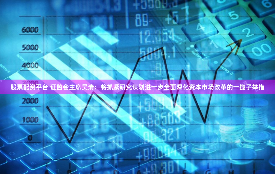股票配资平台 证监会主席吴清：将抓紧研究谋划进一步全面深化资本市场改革的一揽子举措