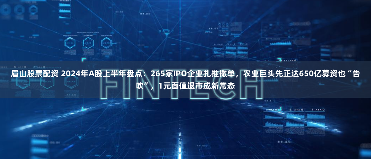眉山股票配资 2024年A股上半年盘点：265家IPO企业扎推撤单，农业巨头先正达650亿募资也“告吹”，1元面值退市成新常态
