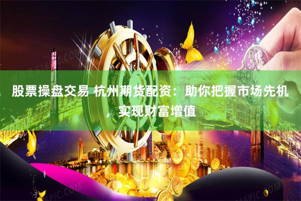 股票操盘交易 杭州期货配资：助你把握市场先机，实现财富增值