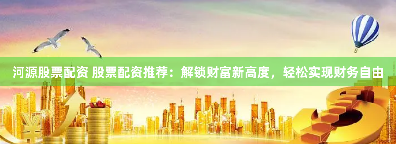 河源股票配资 股票配资推荐：解锁财富新高度，轻松实现财务自由