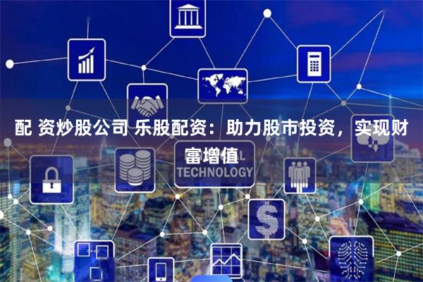 配 资炒股公司 乐股配资：助力股市投资，实现财富增值
