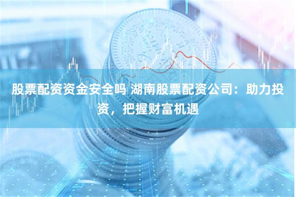 股票配资资金安全吗 湖南股票配资公司：助力投资，把握财富机遇