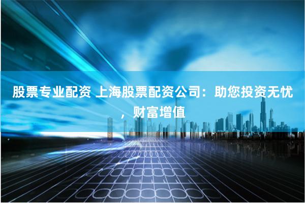 股票专业配资 上海股票配资公司：助您投资无忧，财富增值
