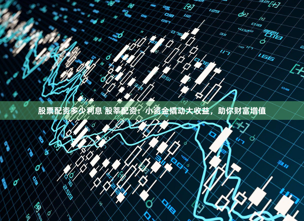 股票配资多少利息 股莘配资：小资金撬动大收益，助你财富增值