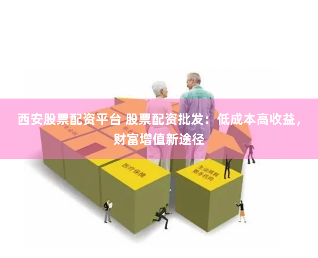 西安股票配资平台 股票配资批发：低成本高收益，财富增值新途径