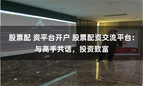 股票配 资平台开户 股票配资交流平台：与高手共话，投资致富