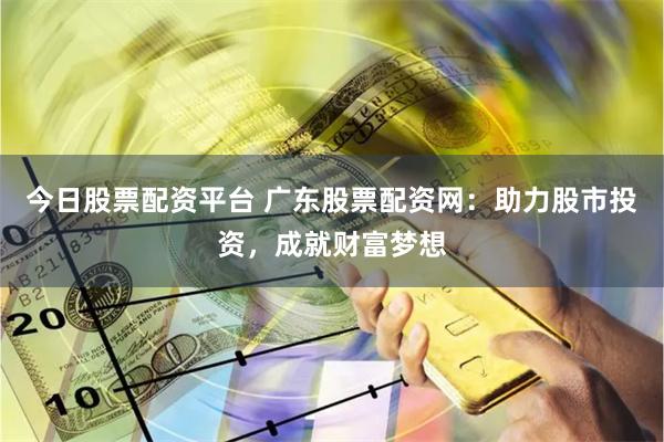 今日股票配资平台 广东股票配资网：助力股市投资，成就财富梦想