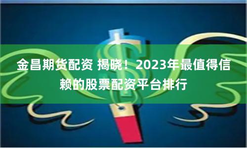 金昌期货配资 揭晓！2023年最值得信赖的股票配资平台排行