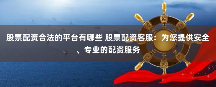 股票配资合法的平台有哪些 股票配资客服:为您提供安全、专业的配资服务