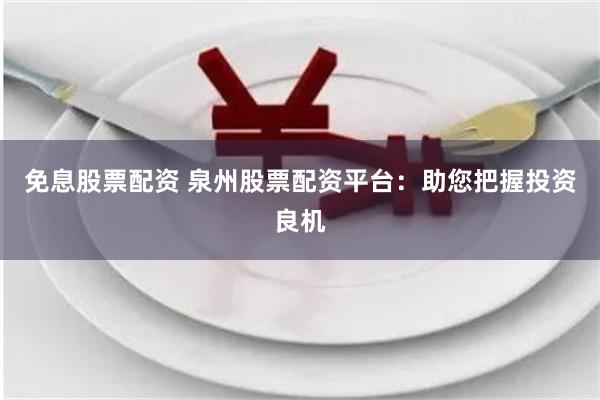 免息股票配资 泉州股票配资平台：助您把握投资良机