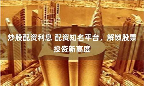 炒股配资利息 配资知名平台，解锁股票投资新高度
