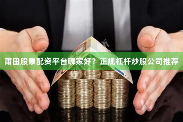 莆田股票配资平台哪家好？正规杠杆炒股公司推荐
