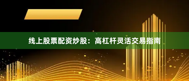 线上股票配资炒股：高杠杆灵活交易指南