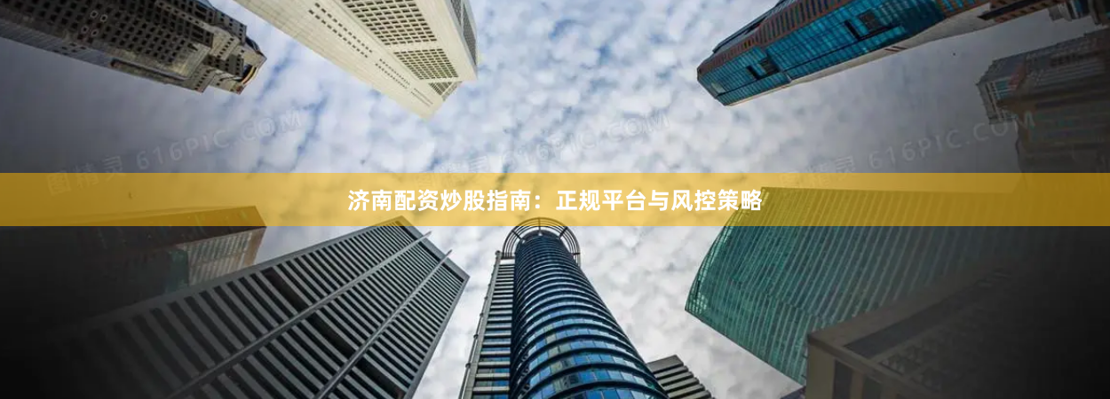 济南配资炒股指南：正规平台与风控策略